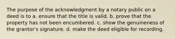 The purpose of the acknowledgment by a notary public on a deed is to а. ensure that the title is valid. b. prove that the property has not been encumbered. c. show the genuineness of the grantor's signature. d. make the deed eligible for recording.