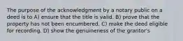 The purpose of the acknowledgment by a notary public on a deed is to A) ensure that the title is valid. B) prove that the property has not been encumbered. C) make the deed eligible for recording. D) show the genuineness of the grantor's