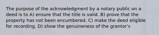 The purpose of the acknowledgment by a notary public on a deed is to A) ensure that the title is valid. B) prove that the property has not been encumbered. C) make the deed eligible for recording. D) show the genuineness of the grantor's