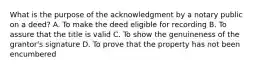 What is the purpose of the acknowledgment by a notary public on a deed? A. To make the deed eligible for recording B. To assure that the title is valid C. To show the genuineness of the grantor's signature D. To prove that the property has not been encumbered