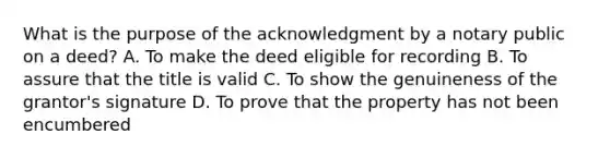 What is the purpose of the acknowledgment by a notary public on a deed? A. To make the deed eligible for recording B. To assure that the title is valid C. To show the genuineness of the grantor's signature D. To prove that the property has not been encumbered