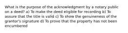 What is the purpose of the acknowledgment by a notary public on a deed? a) To make the deed eligible for recording b) To assure that the title is valid c) To show the genuineness of the grantor's signature d) To prove that the property has not been encumbered