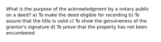 What is the purpose of the acknowledgment by a notary public on a deed? a) To make the deed eligible for recording b) To assure that the title is valid c) To show the genuineness of the grantor's signature d) To prove that the property has not been encumbered