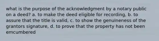 what is the purpose of the acknowledgment by a notary public on a deed? a. to make the deed eligible for recording, b. to assure that the title is valid, c. to show the genuineness of the grantors signature, d. to prove that the property has not been emcumbered