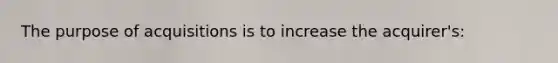 The purpose of acquisitions is to increase the acquirer's: