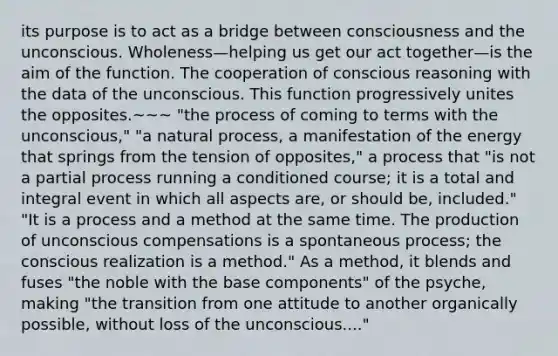 its purpose is to act as a bridge between consciousness and the unconscious. Wholeness—helping us get our act together—is the aim of the function. The cooperation of conscious reasoning with the data of the unconscious. This function progressively unites the opposites.~~~ "the process of coming to terms with the unconscious," "a natural process, a manifestation of the energy that springs from the tension of opposites," a process that "is not a partial process running a conditioned course; it is a total and integral event in which all aspects are, or should be, included." "It is a process and a method at the same time. The production of unconscious compensations is a spontaneous process; the conscious realization is a method." As a method, it blends and fuses "the noble with the base components" of the psyche, making "the transition from one attitude to another organically possible, without loss of the unconscious...."