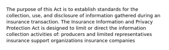 The purpose of this Act is to establish standards for the collection, use, and disclosure of information gathered during an insurance transaction. The Insurance Information and Privacy Protection Act is designed to limit or direct the information collection activities of: producers and limited representatives insurance support organizations insurance companies