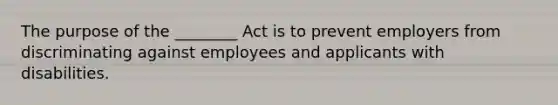 The purpose of the ________ Act is to prevent employers from discriminating against employees and applicants with disabilities.