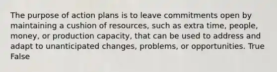 The purpose of action plans is to leave commitments open by maintaining a cushion of resources, such as extra time, people, money, or production capacity, that can be used to address and adapt to unanticipated changes, problems, or opportunities. True False