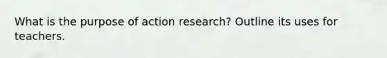 What is the purpose of action research? Outline its uses for teachers.