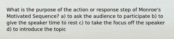 What is the purpose of the action or response step of Monroe's Motivated Sequence? a) to ask the audience to participate b) to give the speaker time to rest c) to take the focus off the speaker d) to introduce the topic