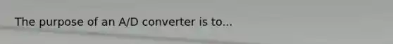 The purpose of an A/D converter is to...