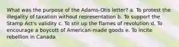 What was the purpose of the Adams-Otis letter? a. To protest the illegality of taxation without representation b. To support the Stamp Act's validity c. To stir up the flames of revolution d. To encourage a boycott of American-made goods e. To incite rebellion in Canada