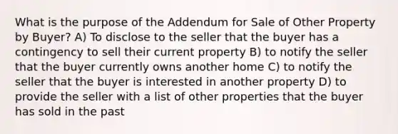 What is the purpose of the Addendum for Sale of Other Property by Buyer? A) To disclose to the seller that the buyer has a contingency to sell their current property B) to notify the seller that the buyer currently owns another home C) to notify the seller that the buyer is interested in another property D) to provide the seller with a list of other properties that the buyer has sold in the past