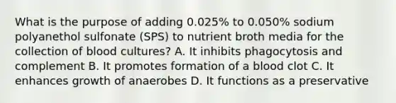 What is the purpose of adding 0.025% to 0.050% sodium polyanethol sulfonate (SPS) to nutrient broth media for the collection of blood cultures? A. It inhibits phagocytosis and complement B. It promotes formation of a blood clot C. It enhances growth of anaerobes D. It functions as a preservative