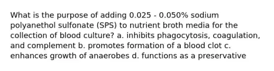 What is the purpose of adding 0.025 - 0.050% sodium polyanethol sulfonate (SPS) to nutrient broth media for the collection of blood culture? a. inhibits phagocytosis, coagulation, and complement b. promotes formation of a blood clot c. enhances growth of anaerobes d. functions as a preservative