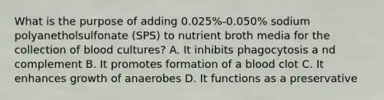 What is the purpose of adding 0.025%-0.050% sodium polyanetholsulfonate (SPS) to nutrient broth media for the collection of blood cultures? A. It inhibits phagocytosis a nd complement B. It promotes formation of a blood clot C. It enhances growth of anaerobes D. It functions as a preservative