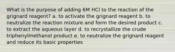 What is the purpose of adding 6M HCl to the reaction of the grignard reagent? a. to activate the grignard reagent b. to neutralize the reaction mixture and form the desired product c. to extract the aqueous layer d. to recrystallize the crude triphenylmethanol product e. to neutralize the grignard reagent and reduce its basic properties