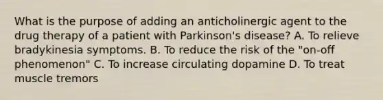 What is the purpose of adding an anticholinergic agent to the drug therapy of a patient with Parkinson's disease? A. To relieve bradykinesia symptoms. B. To reduce the risk of the "on-off phenomenon" C. To increase circulating dopamine D. To treat muscle tremors