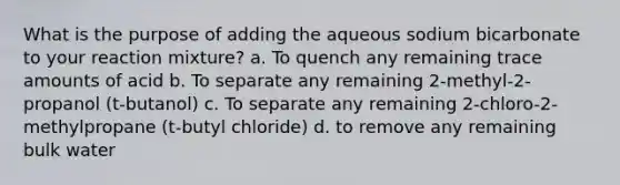 What is the purpose of adding the aqueous sodium bicarbonate to your reaction mixture? a. To quench any remaining trace amounts of acid b. To separate any remaining 2-methyl-2-propanol (t-butanol) c. To separate any remaining 2-chloro-2-methylpropane (t-butyl chloride) d. to remove any remaining bulk water