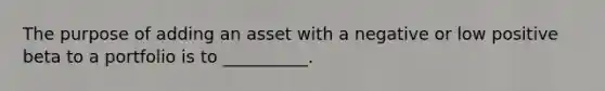 The purpose of adding an asset with a negative or low positive beta to a portfolio is to __________.