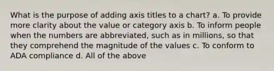 What is the purpose of adding axis titles to a chart? a. To provide more clarity about the value or category axis b. To inform people when the numbers are abbreviated, such as in millions, so that they comprehend the magnitude of the values c. To conform to ADA compliance d. All of the above