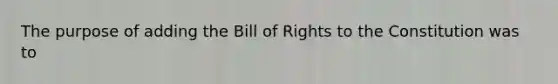 The purpose of adding the Bill of Rights to the Constitution was to