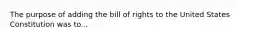 The purpose of adding the bill of rights to the United States Constitution was to...