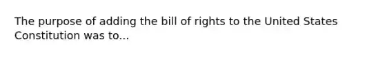 The purpose of adding the bill of rights to the United States Constitution was to...