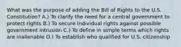 What was the purpose of adding the Bill of Rights to the U.S. Constitution? A.) To clarify the need for a central government to protect rights B.) To secure individual rights against possible government intrusion C.) To define in simple terms which rights are inalienable D.) To establish who qualified for U.S. citizenship