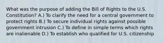 What was the purpose of adding the Bill of Rights to the U.S. Constitution? A.) To clarify the need for a central government to protect rights B.) To secure individual rights against possible government intrusion C.) To define in simple terms which rights are inalienable D.) To establish who qualified for U.S. citizenship