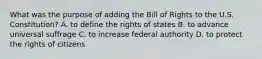 What was the purpose of adding the Bill of Rights to the U.S. Constitution? A. to define the rights of states B. to advance universal suffrage C. to increase federal authority D. to protect the rights of citizens