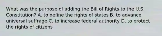 What was the purpose of adding the Bill of Rights to the U.S. Constitution? A. to define the rights of states B. to advance universal suffrage C. to increase federal authority D. to protect the rights of citizens