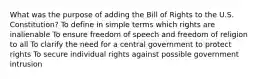 What was the purpose of adding the Bill of Rights to the U.S. Constitution? To define in simple terms which rights are inalienable To ensure freedom of speech and freedom of religion to all To clarify the need for a central government to protect rights To secure individual rights against possible government intrusion