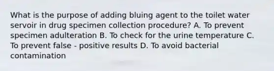 What is the purpose of adding bluing agent to the toilet water servoir in drug specimen collection procedure? A. To prevent specimen adulteration B. To check for the urine temperature C. To prevent false - positive results D. To avoid bacterial contamination