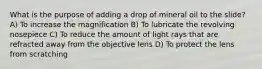 What is the purpose of adding a drop of mineral oil to the slide? A) To increase the magnification B) To lubricate the revolving nosepiece C) To reduce the amount of light rays that are refracted away from the objective lens D) To protect the lens from scratching