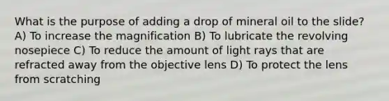 What is the purpose of adding a drop of mineral oil to the slide? A) To increase the magnification B) To lubricate the revolving nosepiece C) To reduce the amount of light rays that are refracted away from the objective lens D) To protect the lens from scratching