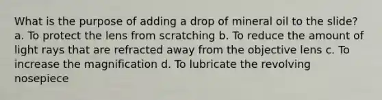 What is the purpose of adding a drop of mineral oil to the slide? a. To protect the lens from scratching b. To reduce the amount of light rays that are refracted away from the objective lens c. To increase the magnification d. To lubricate the revolving nosepiece