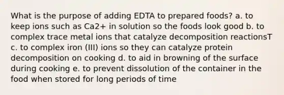 What is the purpose of adding EDTA to prepared foods? a. to keep ions such as Ca2+ in solution so the foods look good b. to complex trace metal ions that catalyze decomposition reactionsT c. to complex iron (III) ions so they can catalyze protein decomposition on cooking d. to aid in browning of the surface during cooking e. to prevent dissolution of the container in the food when stored for long periods of time