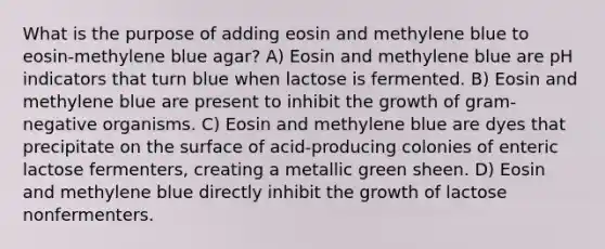 What is the purpose of adding eosin and methylene blue to eosin-methylene blue agar? A) Eosin and methylene blue are pH indicators that turn blue when lactose is fermented. B) Eosin and methylene blue are present to inhibit the growth of gram-negative organisms. C) Eosin and methylene blue are dyes that precipitate on the surface of acid-producing colonies of enteric lactose fermenters, creating a metallic green sheen. D) Eosin and methylene blue directly inhibit the growth of lactose nonfermenters.