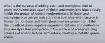 What is the purpose of adding eosin and methylene blue to eosin-methylene blue agar? A) Eosin and methylene blue directly inhibit the growth of lactose nonfermenters. B) Eosin and methylene blue are pH indicators that turn blue when lactose is fermented. C) Eosin and methylene blue are present to inhibit the growth of gram-negative organisms. D)Eosin and methylene blue are dyes that precipitate on the surface of acid-producing colonies of enteric lactose fermenters, creating a metallic green sheen.