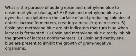 What is the purpose of adding eosin and methylene blue to eosin-methylene blue agar? A) Eosin and methylene blue are dyes that precipitate on the surface of acid-producing colonies of enteric lactose fermenters, creating a metallic green sheen. B) Eosin and methylene blue are pH indicators that turn blue when lactose is fermented. C) Eosin and methylene blue directly inhibit the growth of lactose nonfermenters. D) Eosin and methylene blue are present to inhibit the growth of gram-negative organisms.