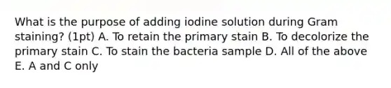 What is the purpose of adding iodine solution during Gram staining? (1pt) A. To retain the primary stain B. To decolorize the primary stain C. To stain the bacteria sample D. All of the above E. A and C only