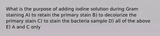 What is the purpose of adding iodine solution during Gram staining A) to retain the primary stain B) to decolorize the primary stain C) to stain the bacteria sample D) all of the above E) A and C only