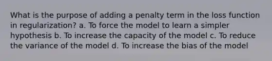 What is the purpose of adding a penalty term in the loss function in regularization? a. To force the model to learn a simpler hypothesis b. To increase the capacity of the model c. To reduce the variance of the model d. To increase the bias of the model