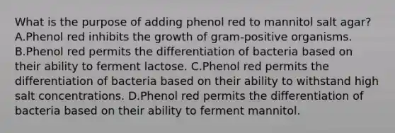 What is the purpose of adding phenol red to mannitol salt agar? A.Phenol red inhibits the growth of gram-positive organisms. B.Phenol red permits the differentiation of bacteria based on their ability to ferment lactose. C.Phenol red permits the differentiation of bacteria based on their ability to withstand high salt concentrations. D.Phenol red permits the differentiation of bacteria based on their ability to ferment mannitol.