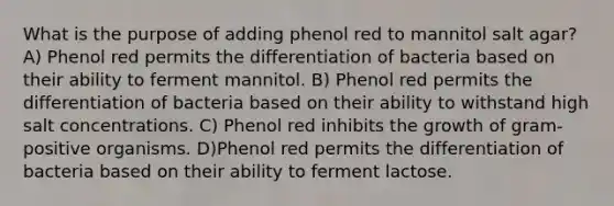 What is the purpose of adding phenol red to mannitol salt agar? A) Phenol red permits the differentiation of bacteria based on their ability to ferment mannitol. B) Phenol red permits the differentiation of bacteria based on their ability to withstand high salt concentrations. C) Phenol red inhibits the growth of gram-positive organisms. D)Phenol red permits the differentiation of bacteria based on their ability to ferment lactose.