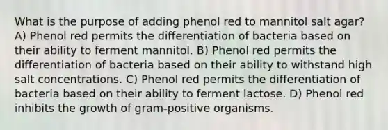 What is the purpose of adding phenol red to mannitol salt agar? A) Phenol red permits the differentiation of bacteria based on their ability to ferment mannitol. B) Phenol red permits the differentiation of bacteria based on their ability to withstand high salt concentrations. C) Phenol red permits the differentiation of bacteria based on their ability to ferment lactose. D) Phenol red inhibits the growth of gram-positive organisms.