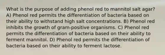 What is the purpose of adding phenol red to mannitol salt agar? A) Phenol red permits the differentiation of bacteria based on their ability to withstand high salt concentrations. B) Phenol red inhibits the growth of gram-positive organisms. C) Phenol red permits the differentiation of bacteria based on their ability to ferment mannitol. D) Phenol red permits the differentiation of bacteria based on their ability to ferment lactose.