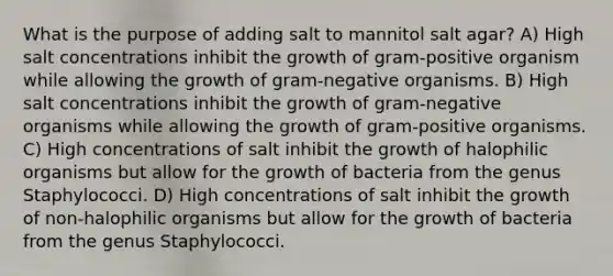 What is the purpose of adding salt to mannitol salt agar? A) High salt concentrations inhibit the growth of gram-positive organism while allowing the growth of gram-negative organisms. B) High salt concentrations inhibit the growth of gram-negative organisms while allowing the growth of gram-positive organisms. C) High concentrations of salt inhibit the growth of halophilic organisms but allow for the growth of bacteria from the genus Staphylococci. D) High concentrations of salt inhibit the growth of non-halophilic organisms but allow for the growth of bacteria from the genus Staphylococci.